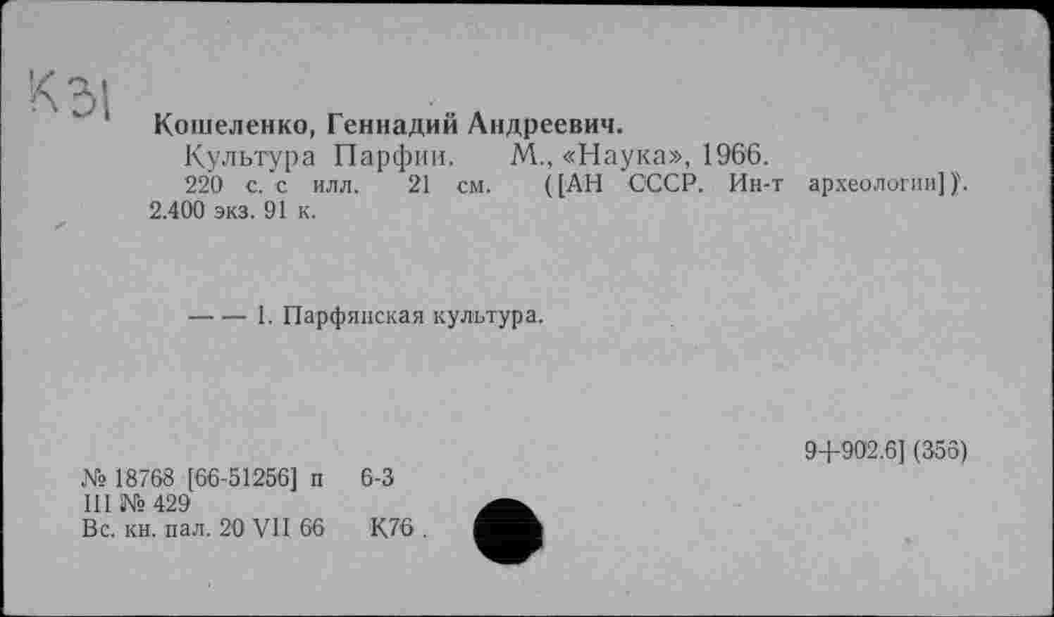 ﻿Кошеленко, Геннадий Андреевич.
Культура Парфии. М., «Наука», 1966.
220 с. с илл. 21 см. ([АН СССР. Ин-т археологии])\ 2.400 экз. 91 к.
----1. Парфянская культура.
№ 18768 [66-51256] п 6-3
III №429
Вс. кн. пал. 20 VII 66	К76 .
9+902.6] (356)